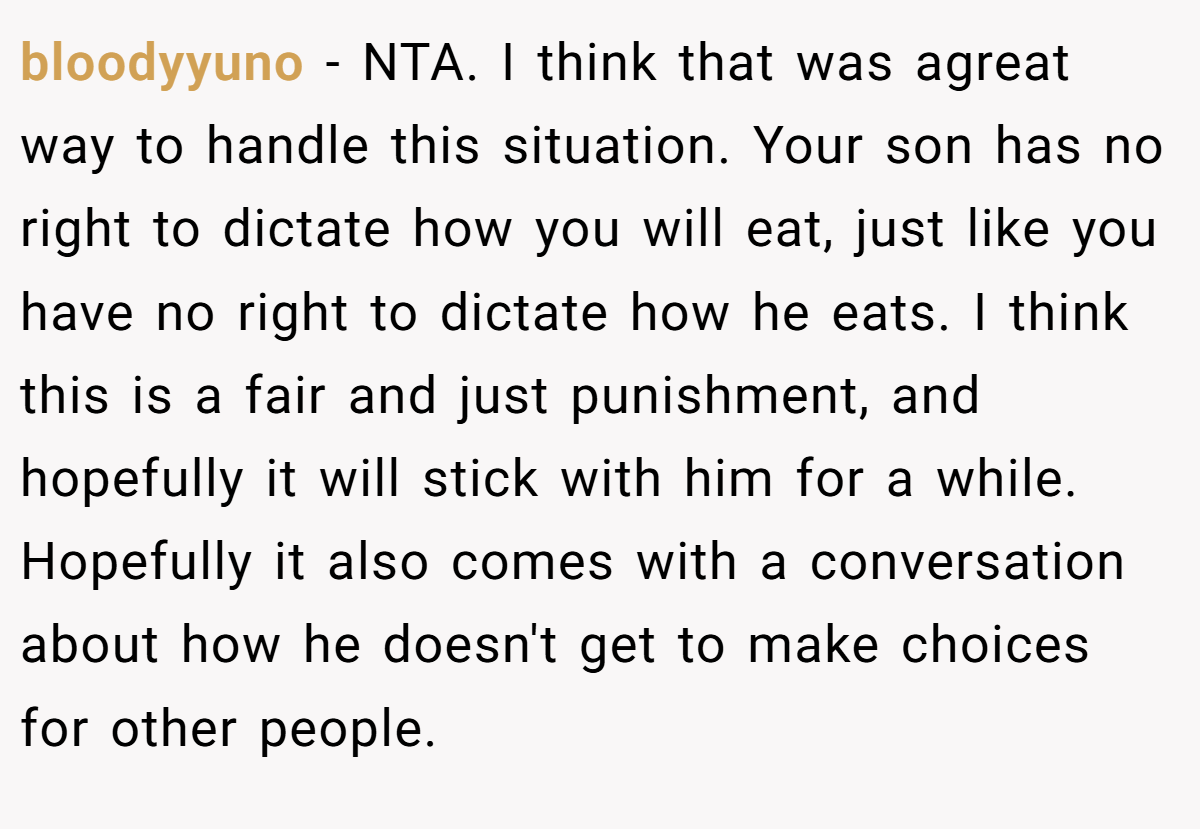 bloodyyuno − NTA. I think that was agreat way to handle this situation. Your son has no right to dictate how you will eat, just like you have no right to dictate how he eats. I think this is a fair and just punishment, and hopefully it will stick with him for a while. Hopefully it also comes with a conversation about how he doesn't get to make choices for other people.