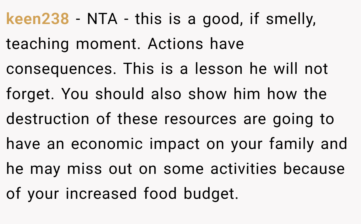 keen238 − NTA - this is a good, if smelly, teaching moment. Actions have consequences. This is a lesson he will not forget. You should also show him how the destruction of these resources are going to have an economic impact on your family and he may miss out on some activities because of your increased food budget.