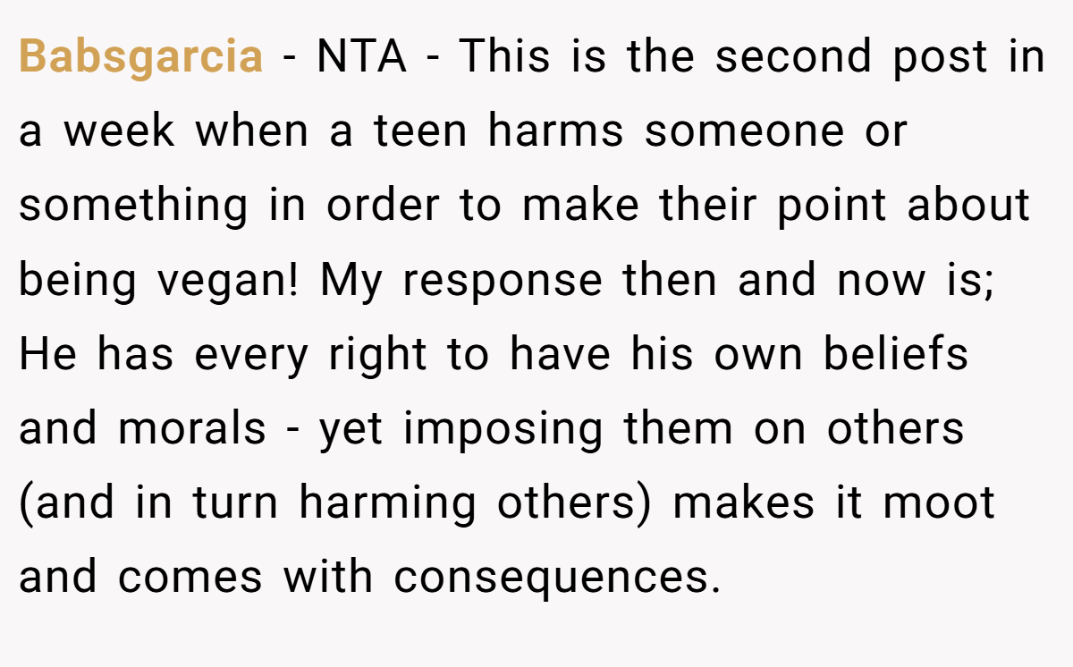Babsgarcia − NTA - This is the second post in a week when a teen harms someone or something in order to make their point about being vegan! My response then and now is; He has every right to have his own beliefs and morals - yet imposing them on others (and in turn harming others) makes it moot and comes with consequences.
