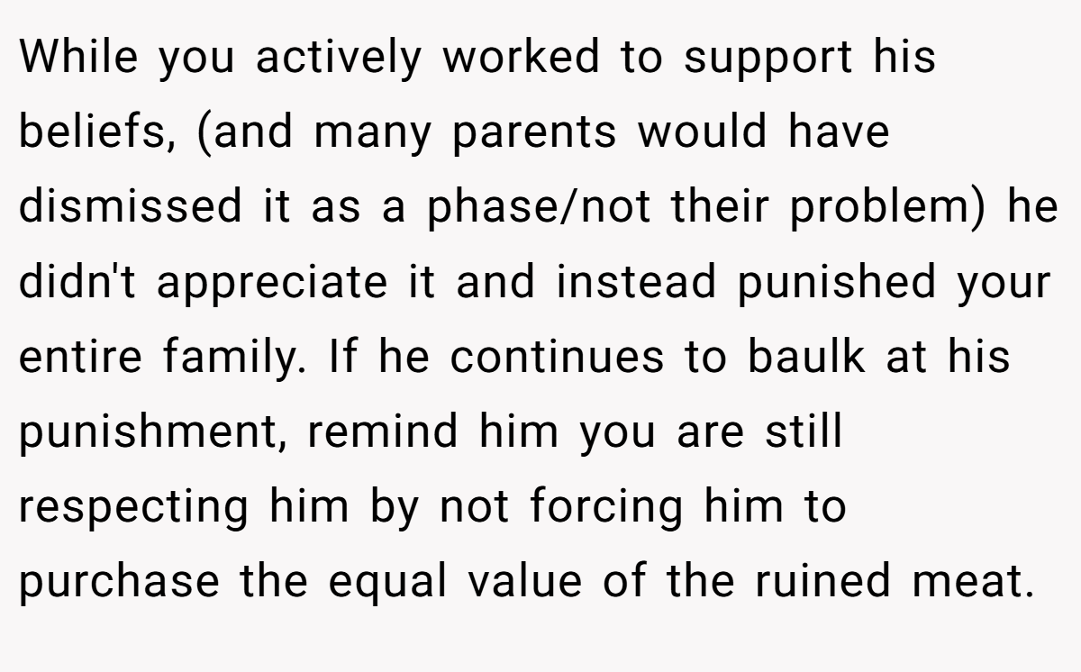 While you actively worked to support his beliefs, (and many parents would have dismissed it as a phase/not their problem) he didn't appreciate it and instead punished your entire family. If he continues to baulk at his punishment, remind him you are still respecting him by not forcing him to purchase the equal value of the ruined meat.