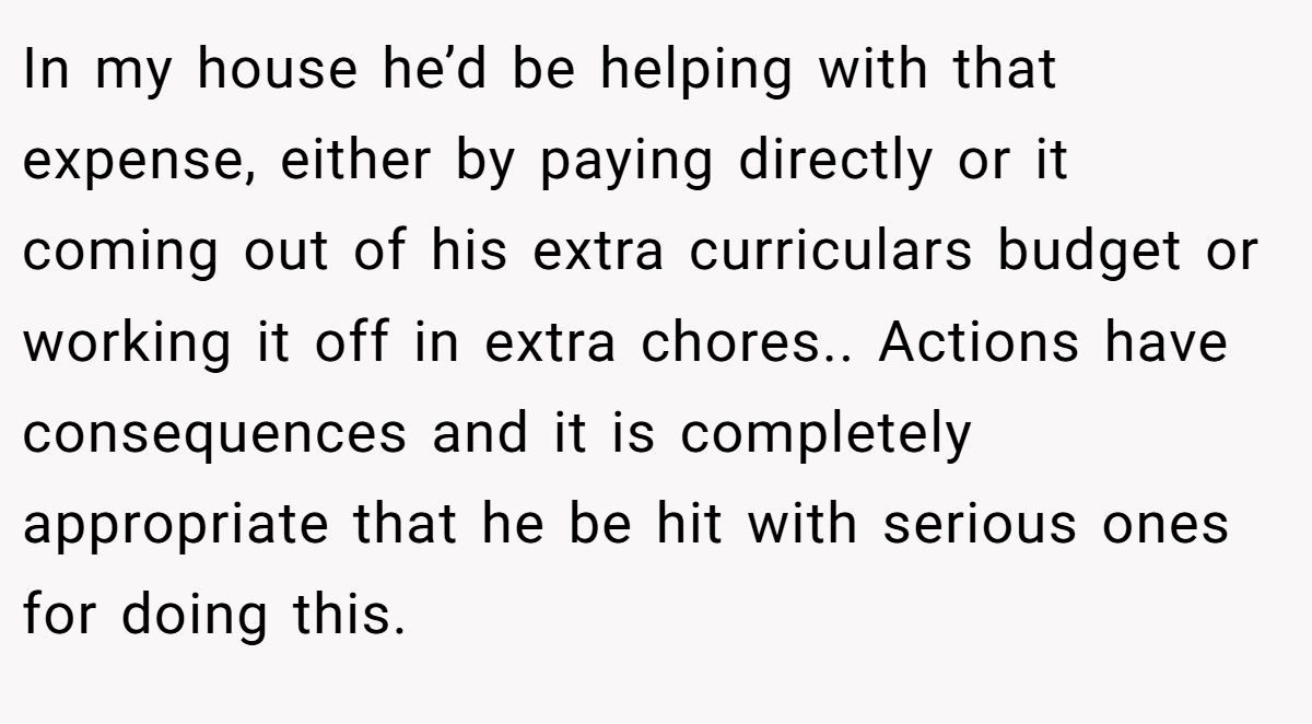 In my house he’d be helping with that expense, either by paying directly or it coming out of his extra curriculars budget or working it off in extra chores.. Actions have consequences and it is completely appropriate that he be hit with serious ones for doing this.