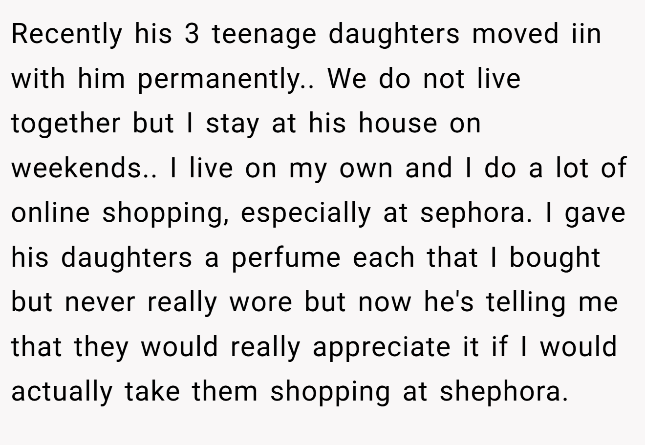 Recently his 3 teenage daughters moved iin with him permanently.. We do not live together but I stay at his house on weekends.. I live on my own and I do a lot of online shopping, especially at sephora. I gave his daughters a perfume each that I bought but never really wore but now he's telling me that they would really appreciate it if I would actually take them shopping at shephora.