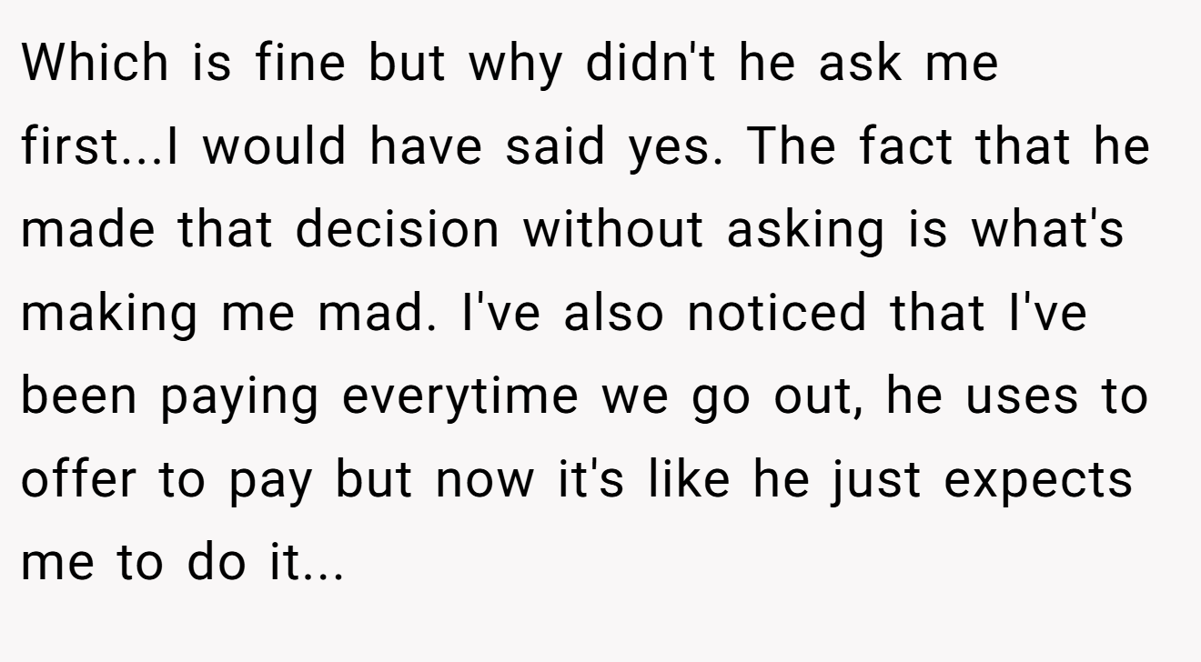 Which is fine but why didn't he ask me first...I would have said yes. The fact that he made that decision without asking is what's making me mad. I've also noticed that I've been paying everytime we go out, he uses to offer to pay but now it's like he just expects me to do it...