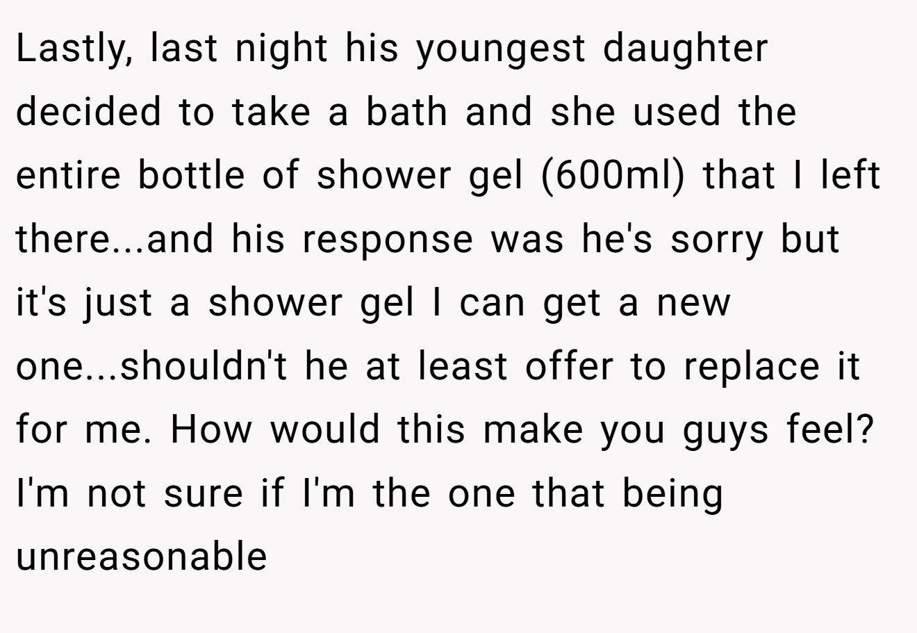 Lastly, last night his youngest daughter decided to take a bath and she used the entire bottle of shower gel (600ml) that I left there...and his response was he's sorry but it's just a shower gel I can get a new one...shouldn't he at least offer to replace it for me. How would this make you guys feel? I'm not sure if I'm the one that being unreasonable