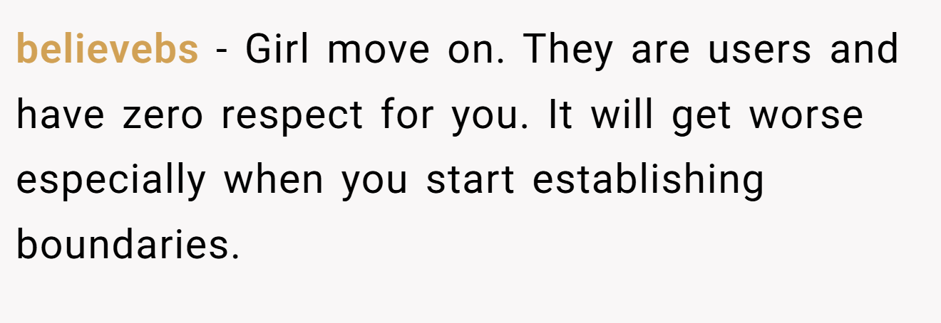 believebs − Girl move on. They are users and have zero respect for you. It will get worse especially when you start establishing boundaries.