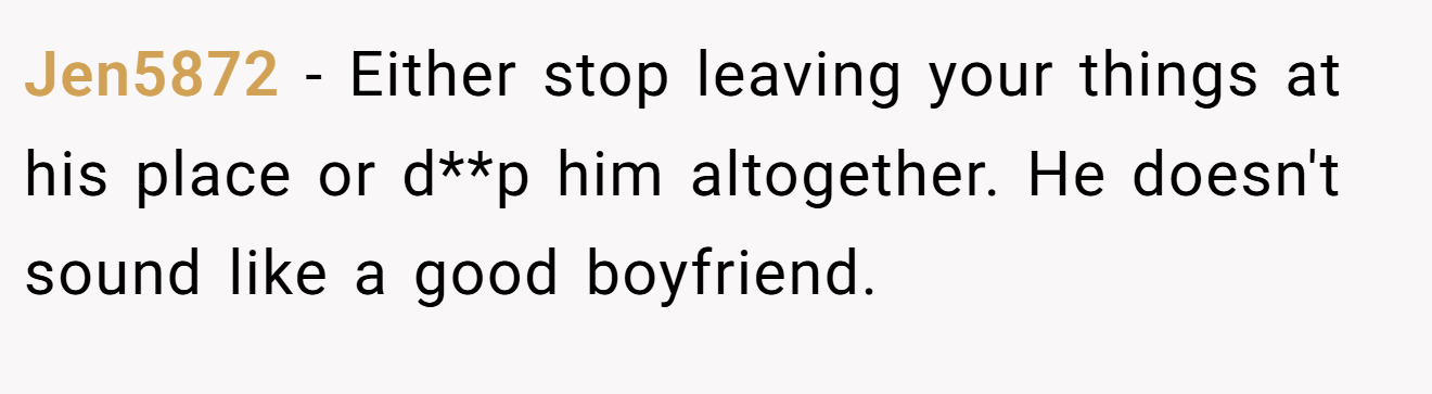 Jen5872 − Either stop leaving your things at his place or d**p him altogether. He doesn't sound like a good boyfriend.
