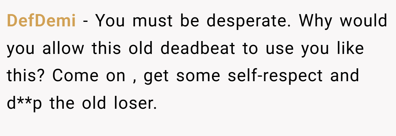 DefDemi − You must be desperate. Why would you allow this old deadbeat to use you like this? Come on , get some self-respect and d**p the old loser.