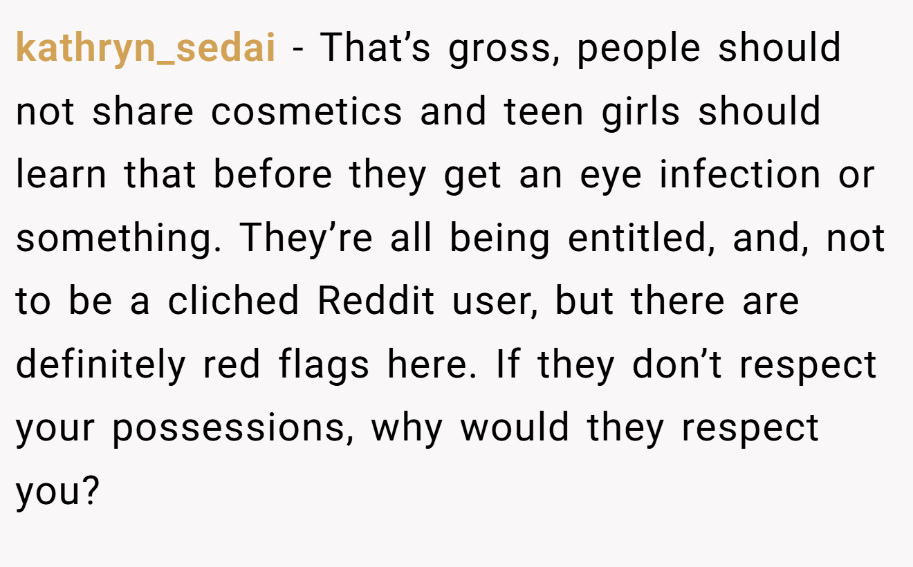 kathryn_sedai − That’s gross, people should not share cosmetics and teen girls should learn that before they get an eye infection or something. They’re all being entitled, and, not to be a cliched Reddit user, but there are definitely red flags here. If they don’t respect your possessions, why would they respect you?