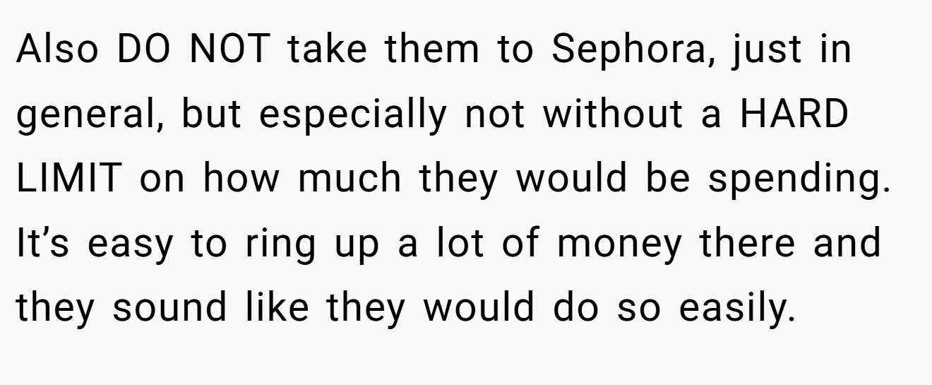 Also DO NOT take them to Sephora, just in general, but especially not without a HARD LIMIT on how much they would be spending. It’s easy to ring up a lot of money there and they sound like they would do so easily.