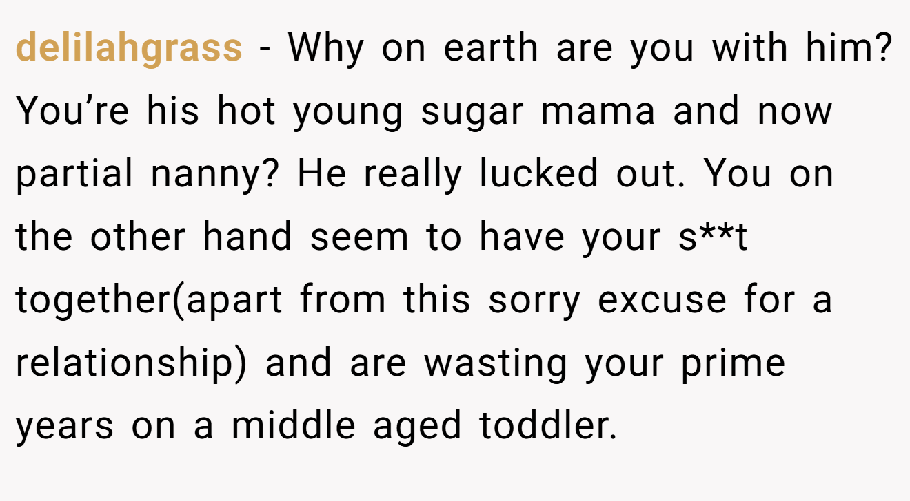 delilahgrass − Why on earth are you with him? You’re his hot young sugar mama and now partial nanny? He really lucked out. You on the other hand seem to have your s**t together(apart from this sorry excuse for a relationship) and are wasting your prime years on a middle aged toddler.
