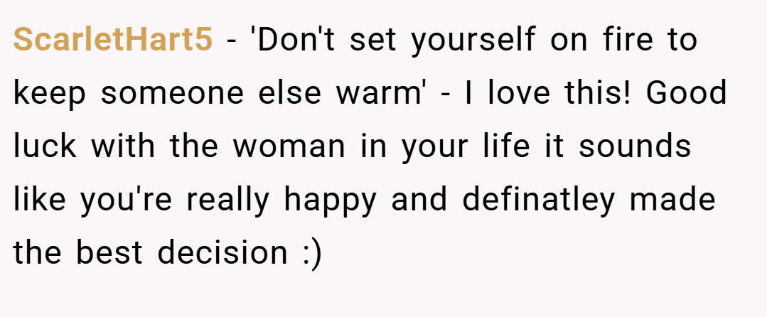 ScarletHart5 − 'Don't set yourself on fire to keep someone else warm' - I love this! Good luck with the woman in your life it sounds like you're really happy and definatley made the best decision :)