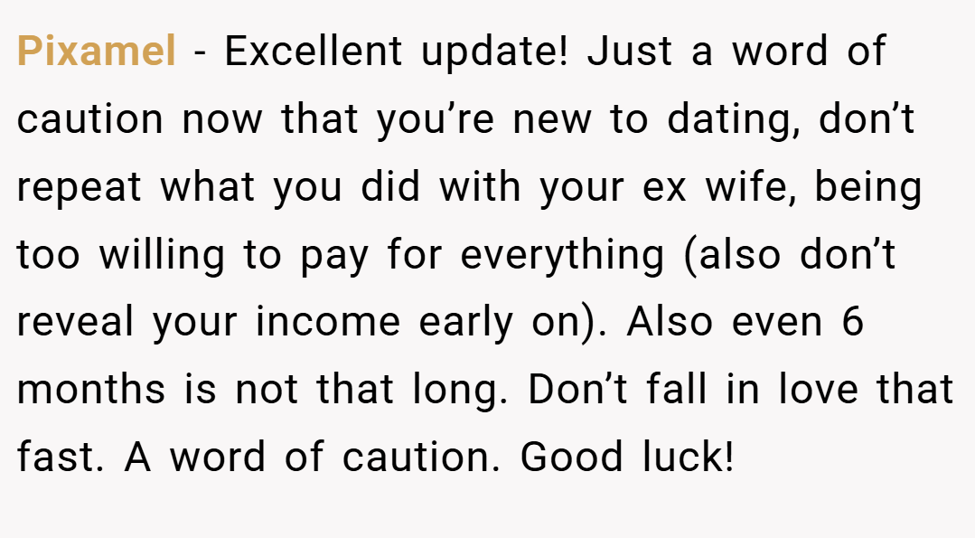 Pixamel − Excellent update! Just a word of caution now that you’re new to dating, don’t repeat what you did with your ex wife, being too willing to pay for everything (also don’t reveal your income early on). Also even 6 months is not that long. Don’t fall in love that fast. A word of caution. Good luck!