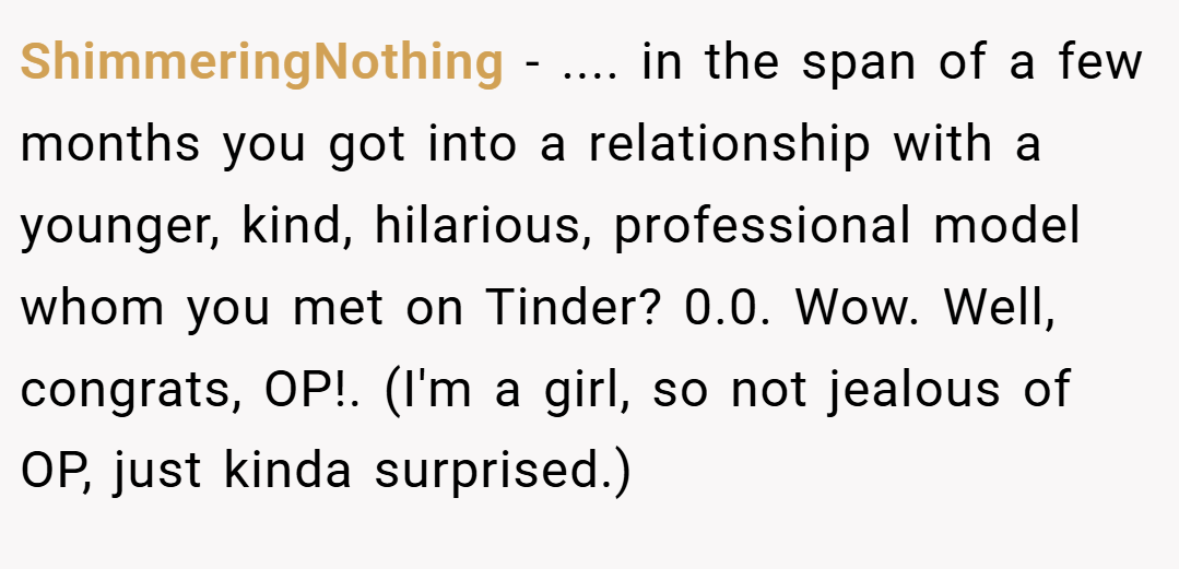 ShimmeringNothing − .... in the span of a few months you got into a relationship with a younger, kind, hilarious, professional model whom you met on Tinder? 0.0. Wow. Well, congrats, OP!. (I'm a girl, so not jealous of OP, just kinda surprised.)