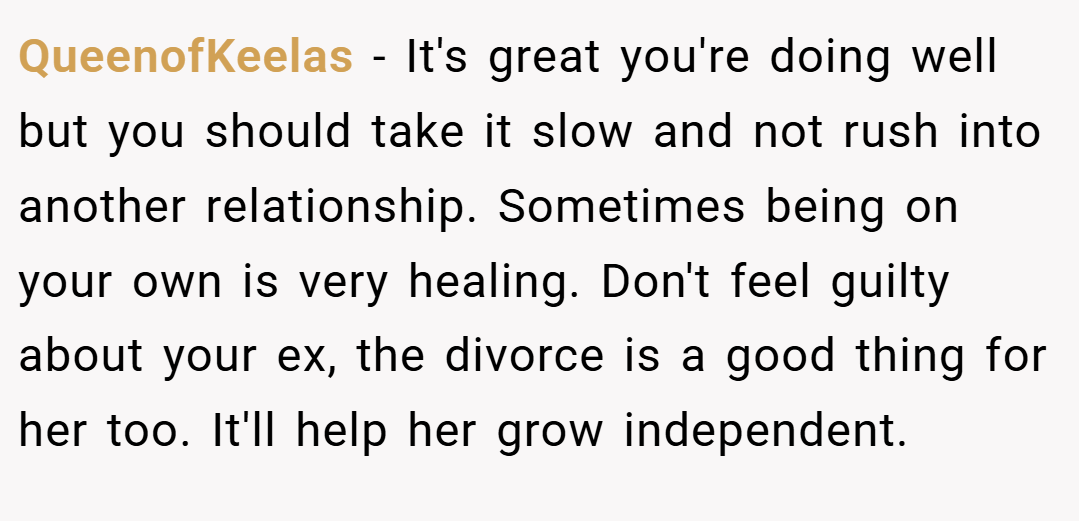 QueenofKeelas − It's great you're doing well but you should take it slow and not rush into another relationship. Sometimes being on your own is very healing. Don't feel guilty about your ex, the divorce is a good thing for her too. It'll help her grow independent.