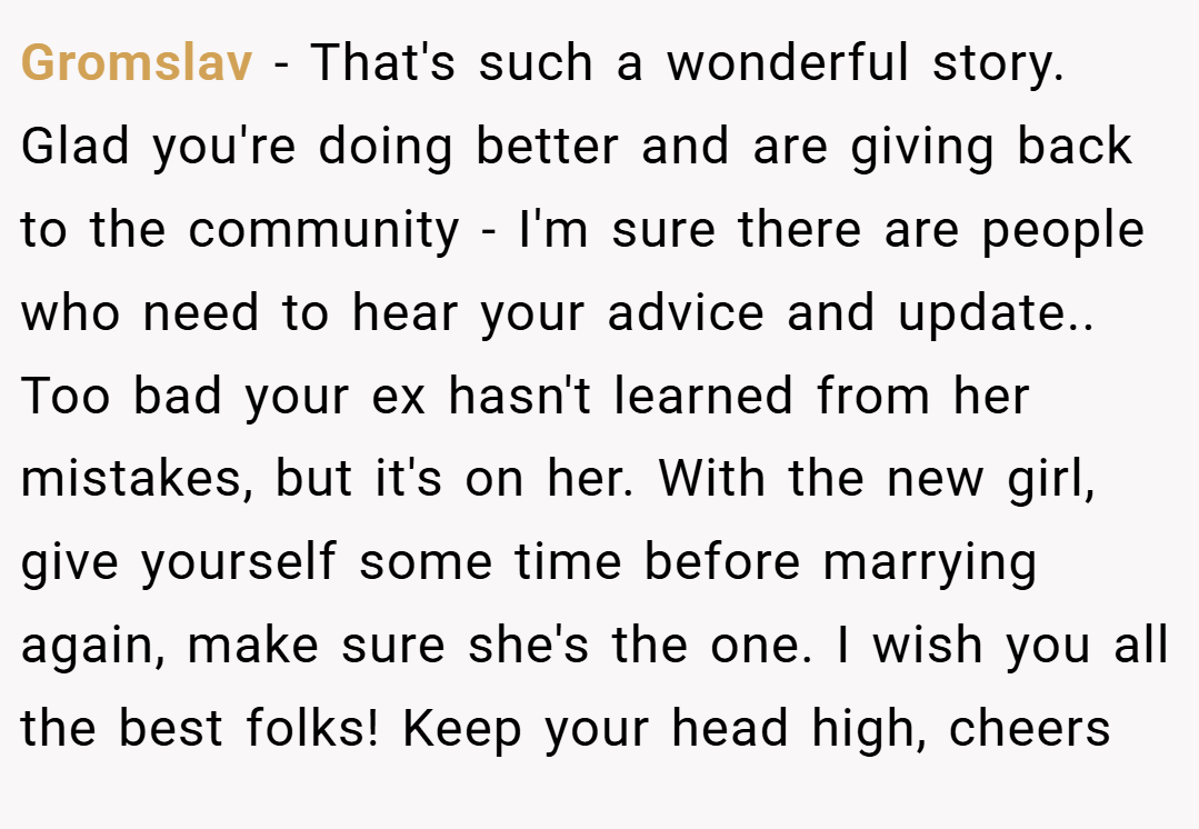 Gromslav − That's such a wonderful story. Glad you're doing better and are giving back to the community - I'm sure there are people who need to hear your advice and update.. Too bad your ex hasn't learned from her mistakes, but it's on her. With the new girl, give yourself some time before marrying again, make sure she's the one. I wish you all the best folks! Keep your head high, cheers