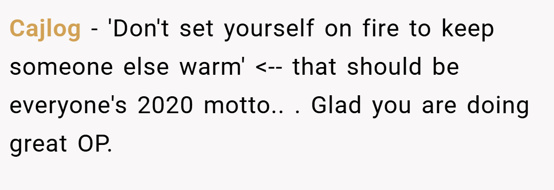 Cajlog − 'Don't set yourself on fire to keep someone else warm' <-- that should be everyone's 2020 motto.. ​. Glad you are doing great OP.