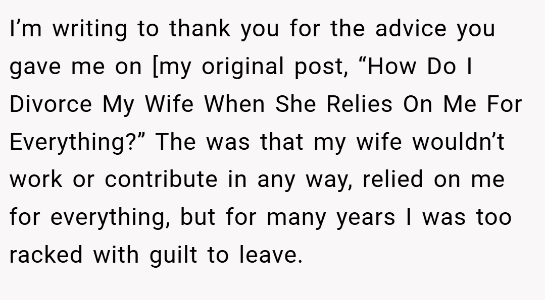 I’m writing to thank you for the advice you gave me on [my original post, “How Do I Divorce My Wife When She Relies On Me For Everything?” The was that my wife wouldn’t work or contribute in any way, relied on me for everything, but for many years I was too racked with guilt to leave.