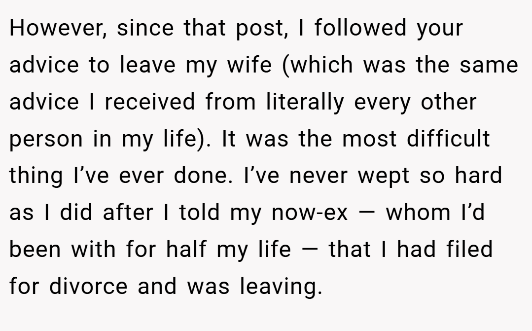 However, since that post, I followed your advice to leave my wife (which was the same advice I received from literally every other person in my life). It was the most difficult thing I’ve ever done. I’ve never wept so hard as I did after I told my now-ex — whom I’d been with for half my life — that I had filed for divorce and was leaving.