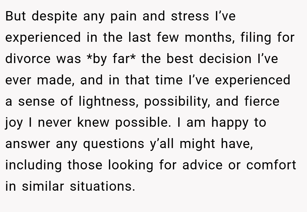 But despite any pain and stress I’ve experienced in the last few months, filing for divorce was *by far* the best decision I’ve ever made, and in that time I’ve experienced a sense of lightness, possibility, and fierce joy I never knew possible. I am happy to answer any questions y’all might have, including those looking for advice or comfort in similar situations.