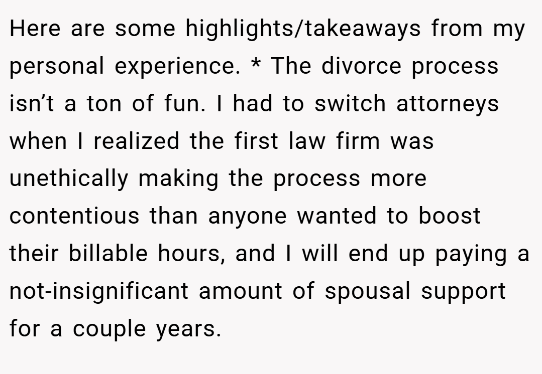 Here are some highlights/takeaways from my personal experience. * The divorce process isn’t a ton of fun. I had to switch attorneys when I realized the first law firm was unethically making the process more contentious than anyone wanted to boost their billable hours, and I will end up paying a not-insignificant amount of spousal support for a couple years.