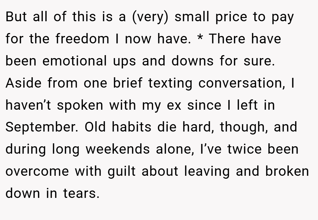 But all of this is a (very) small price to pay for the freedom I now have. * There have been emotional ups and downs for sure. Aside from one brief texting conversation, I haven’t spoken with my ex since I left in September. Old habits die hard, though, and during long weekends alone, I’ve twice been overcome with guilt about leaving and broken down in tears.