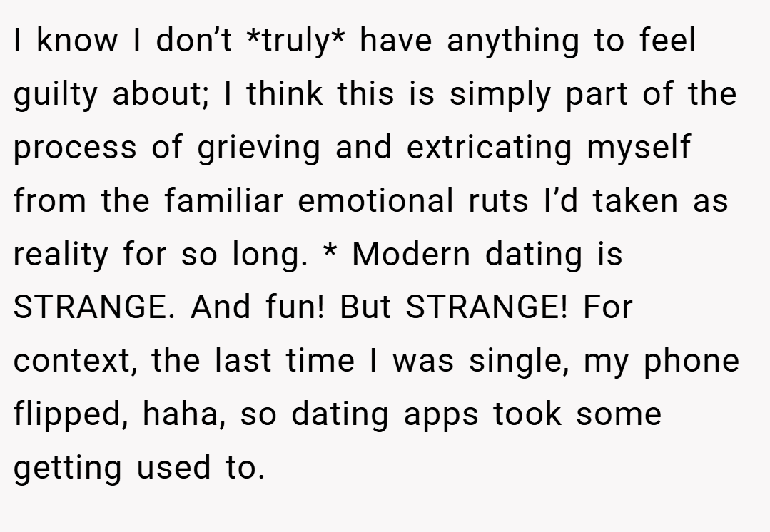 I know I don’t *truly* have anything to feel guilty about; I think this is simply part of the process of grieving and extricating myself from the familiar emotional ruts I’d taken as reality for so long. * Modern dating is STRANGE. And fun! But STRANGE! For context, the last time I was single, my phone flipped, haha, so dating apps took some getting used to.