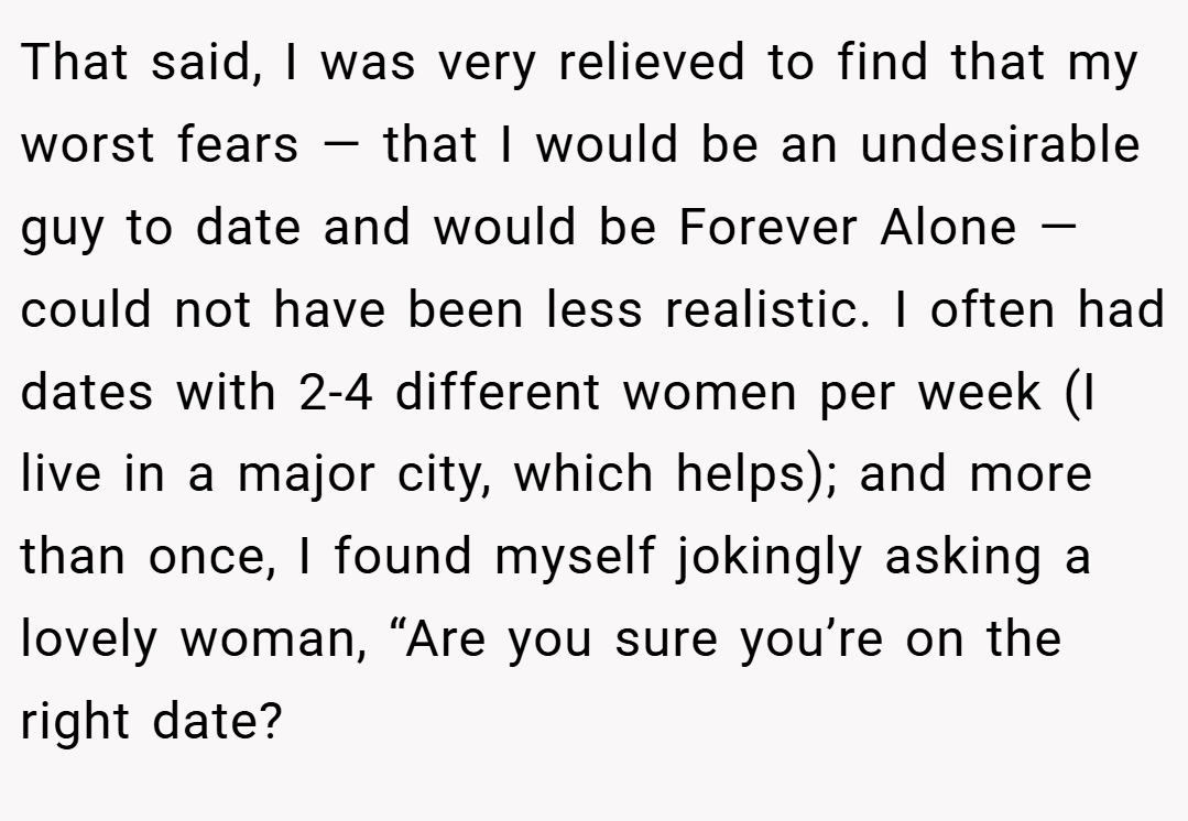 That said, I was very relieved to find that my worst fears — that I would be an undesirable guy to date and would be Forever Alone — could not have been less realistic. I often had dates with 2-4 different women per week (I live in a major city, which helps); and more than once, I found myself jokingly asking a lovely woman, “Are you sure you’re on the right date?