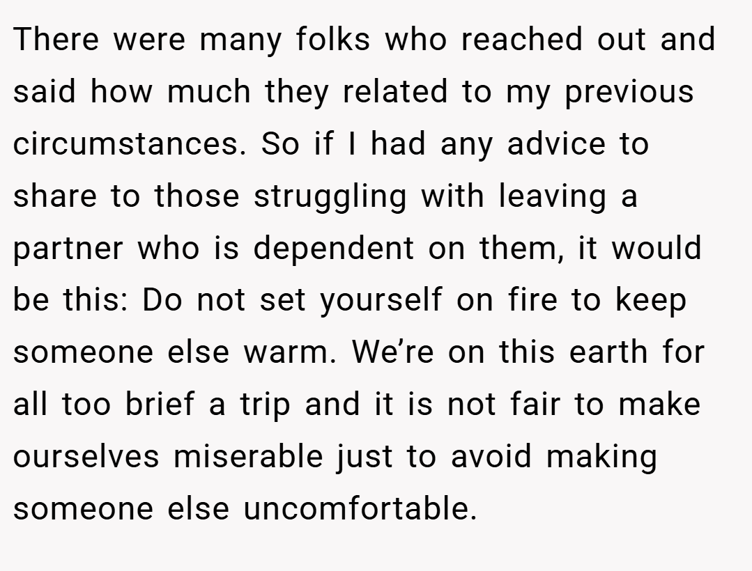 There were many folks who reached out and said how much they related to my previous circumstances. So if I had any advice to share to those struggling with leaving a partner who is dependent on them, it would be this: Do not set yourself on fire to keep someone else warm. We’re on this earth for all too brief a trip and it is not fair to make ourselves miserable just to avoid making someone else uncomfortable.