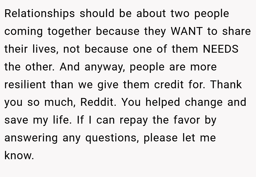 Relationships should be about two people coming together because they WANT to share their lives, not because one of them NEEDS the other. And anyway, people are more resilient than we give them credit for. Thank you so much, Reddit. You helped change and save my life. If I can repay the favor by answering any questions, please let me know. 