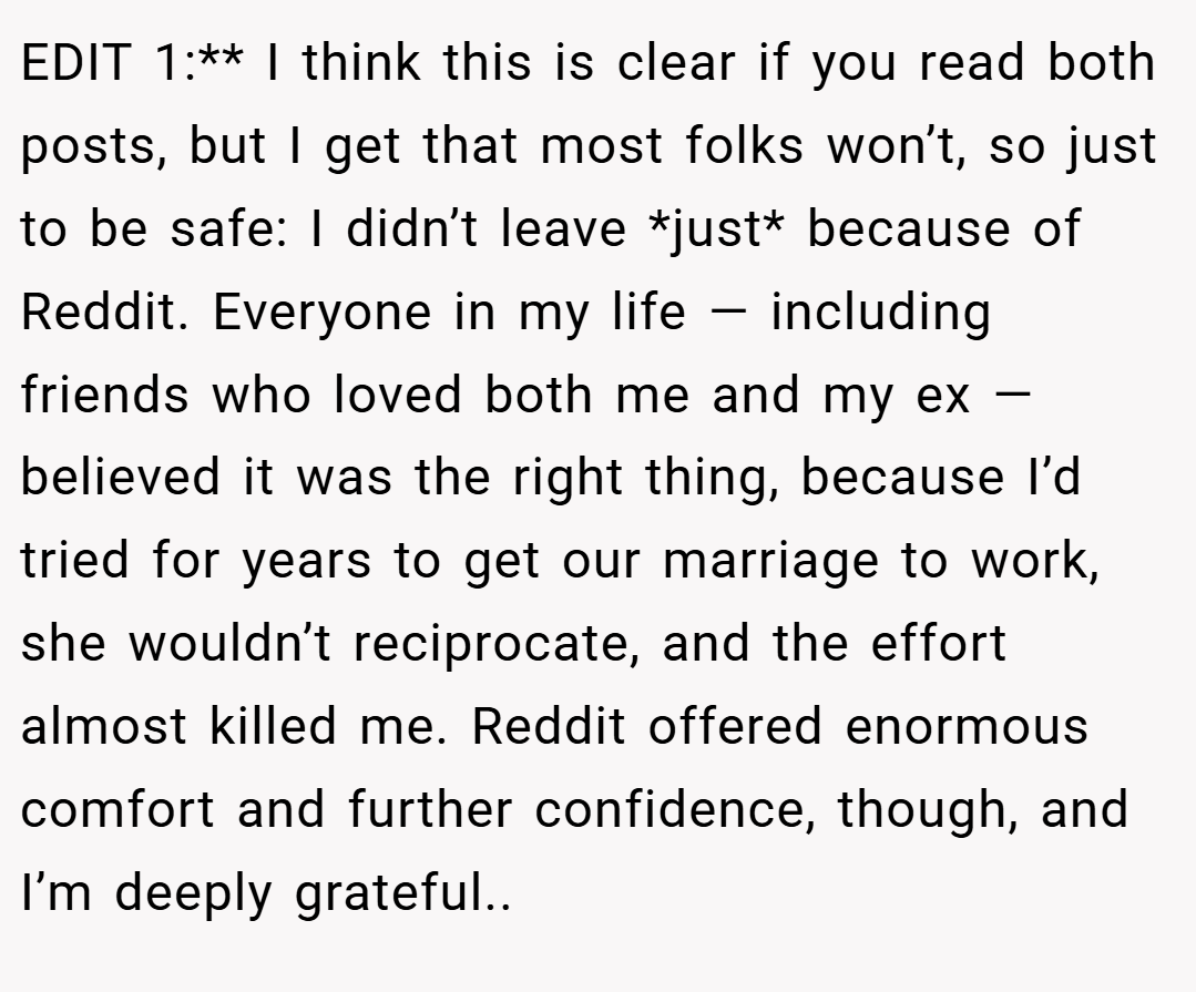 EDIT 1:** I think this is clear if you read both posts, but I get that most folks won’t, so just to be safe: I didn’t leave *just* because of Reddit. Everyone in my life — including friends who loved both me and my ex — believed it was the right thing, because I’d tried for years to get our marriage to work, she wouldn’t reciprocate, and the effort almost killed me. Reddit offered enormous comfort and further confidence, though, and I’m deeply grateful..