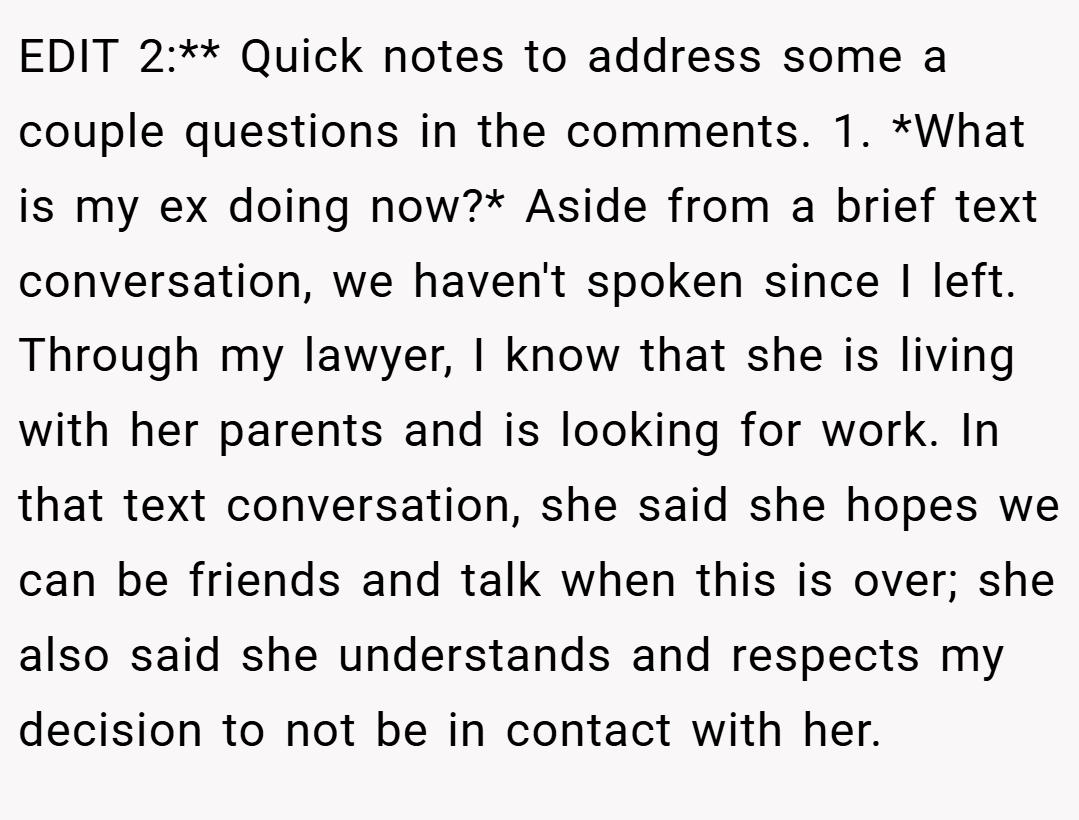 EDIT 2:** Quick notes to address some a couple questions in the comments. 1. *What is my ex doing now?* Aside from a brief text conversation, we haven't spoken since I left. Through my lawyer, I know that she is living with her parents and is looking for work. In that text conversation, she said she hopes we can be friends and talk when this is over; she also said she understands and respects my decision to not be in contact with her.