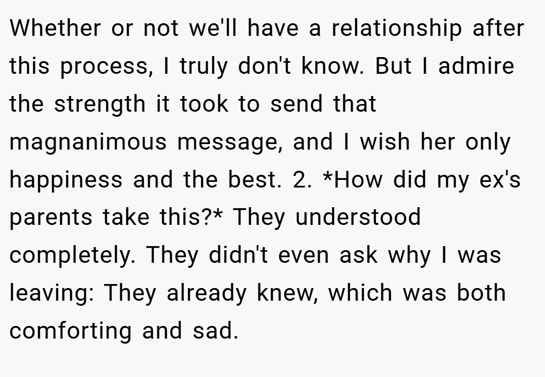 Whether or not we'll have a relationship after this process, I truly don't know. But I admire the strength it took to send that magnanimous message, and I wish her only happiness and the best. 2. *How did my ex's parents take this?* They understood completely. They didn't even ask why I was leaving: They already knew, which was both comforting and sad.