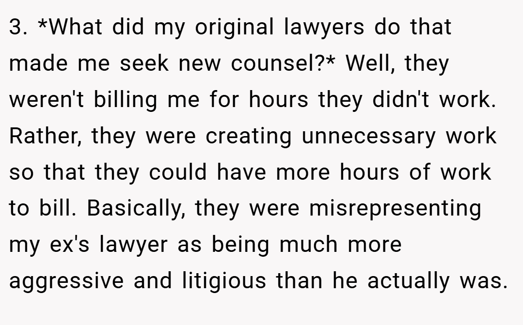 3. *What did my original lawyers do that made me seek new counsel?* Well, they weren't billing me for hours they didn't work. Rather, they were creating unnecessary work so that they could have more hours of work to bill. Basically, they were misrepresenting my ex's lawyer as being much more aggressive and litigious than he actually was.