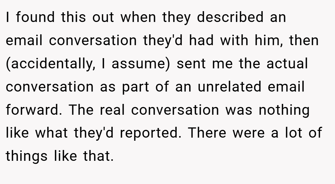 I found this out when they described an email conversation they'd had with him, then (accidentally, I assume) sent me the actual conversation as part of an unrelated email forward. The real conversation was nothing like what they'd reported. There were a lot of things like that.