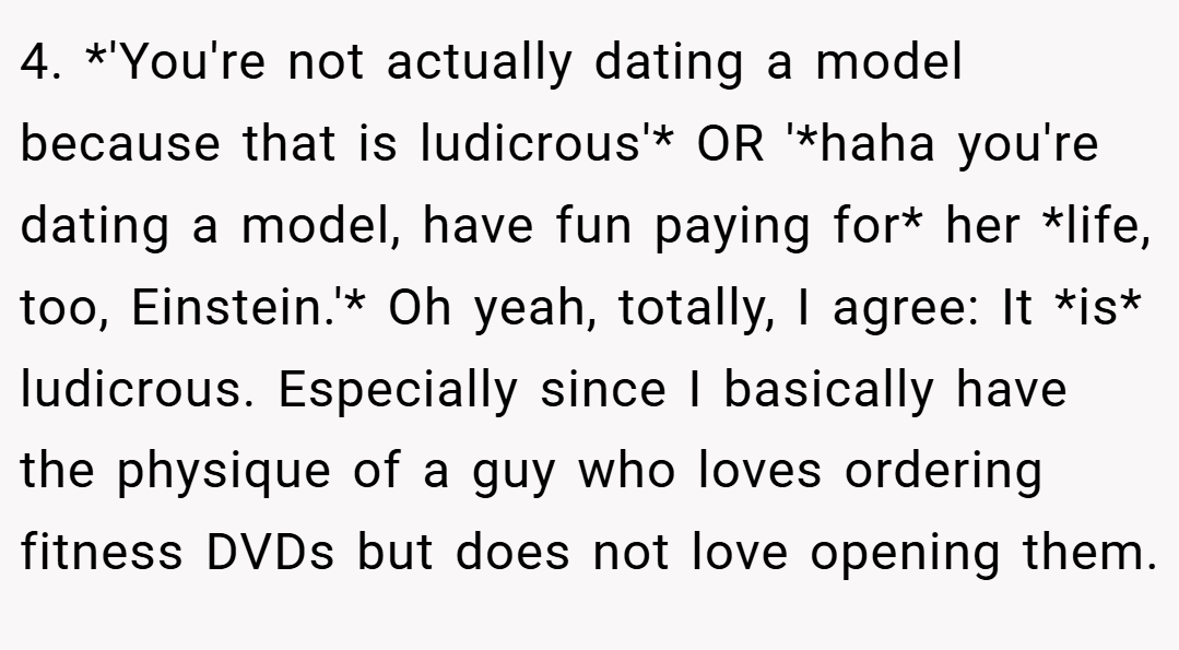 4. *'You're not actually dating a model because that is ludicrous'* OR '*haha you're dating a model, have fun paying for* her *life, too, Einstein.'* Oh yeah, totally, I agree: It *is* ludicrous. Especially since I basically have the physique of a guy who loves ordering fitness DVDs but does not love opening them.
