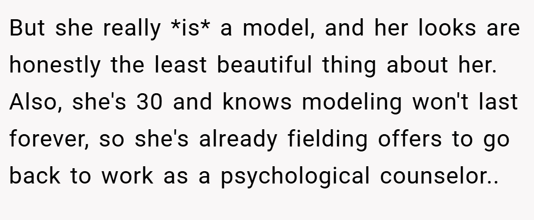 But she really *is* a model, and her looks are honestly the least beautiful thing about her. Also, she's 30 and knows modeling won't last forever, so she's already fielding offers to go back to work as a psychological counselor..