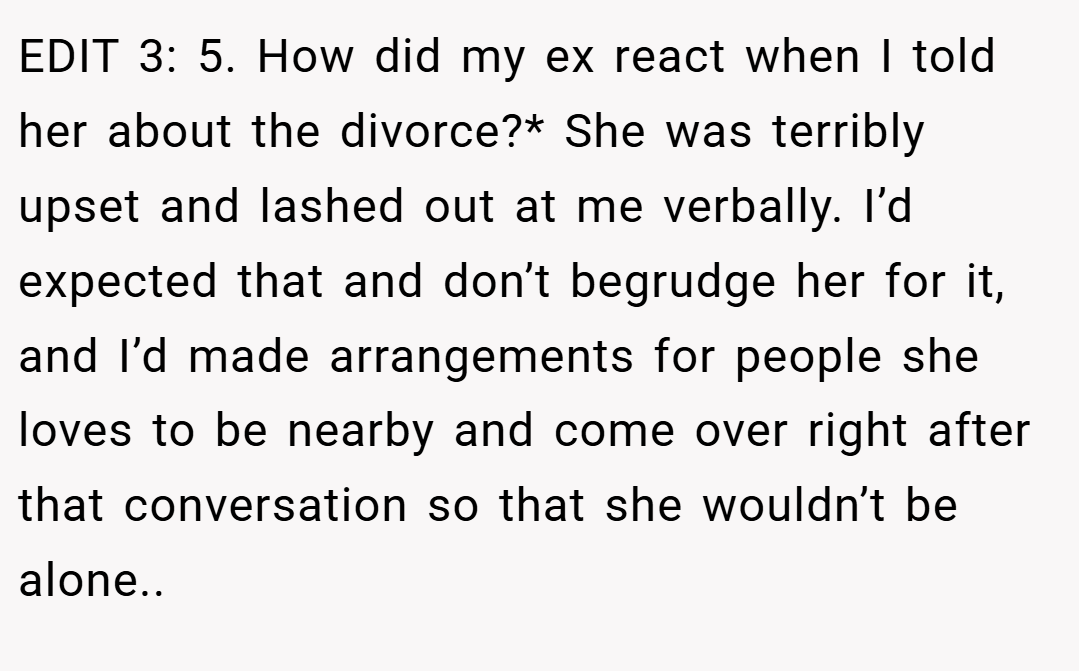 EDIT 3: 5. How did my ex react when I told her about the divorce?* She was terribly upset and lashed out at me verbally. I’d expected that and don’t begrudge her for it, and I’d made arrangements for people she loves to be nearby and come over right after that conversation so that she wouldn’t be alone..