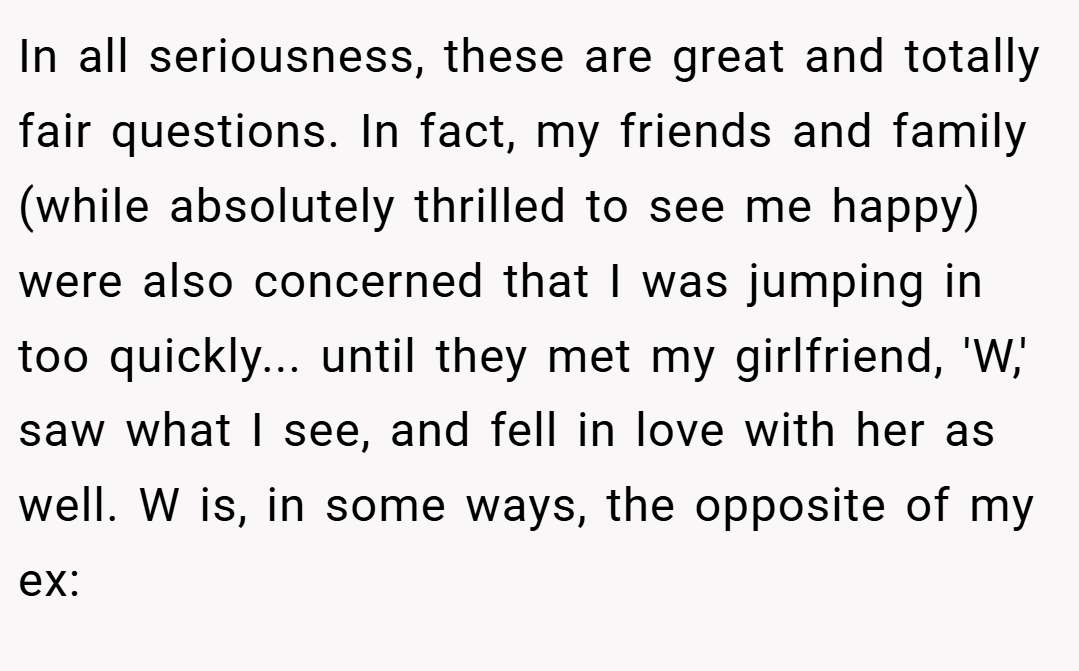 In all seriousness, these are great and totally fair questions. In fact, my friends and family (while absolutely thrilled to see me happy) were also concerned that I was jumping in too quickly... until they met my girlfriend, 'W,' saw what I see, and fell in love with her as well. W is, in some ways, the opposite of my ex: