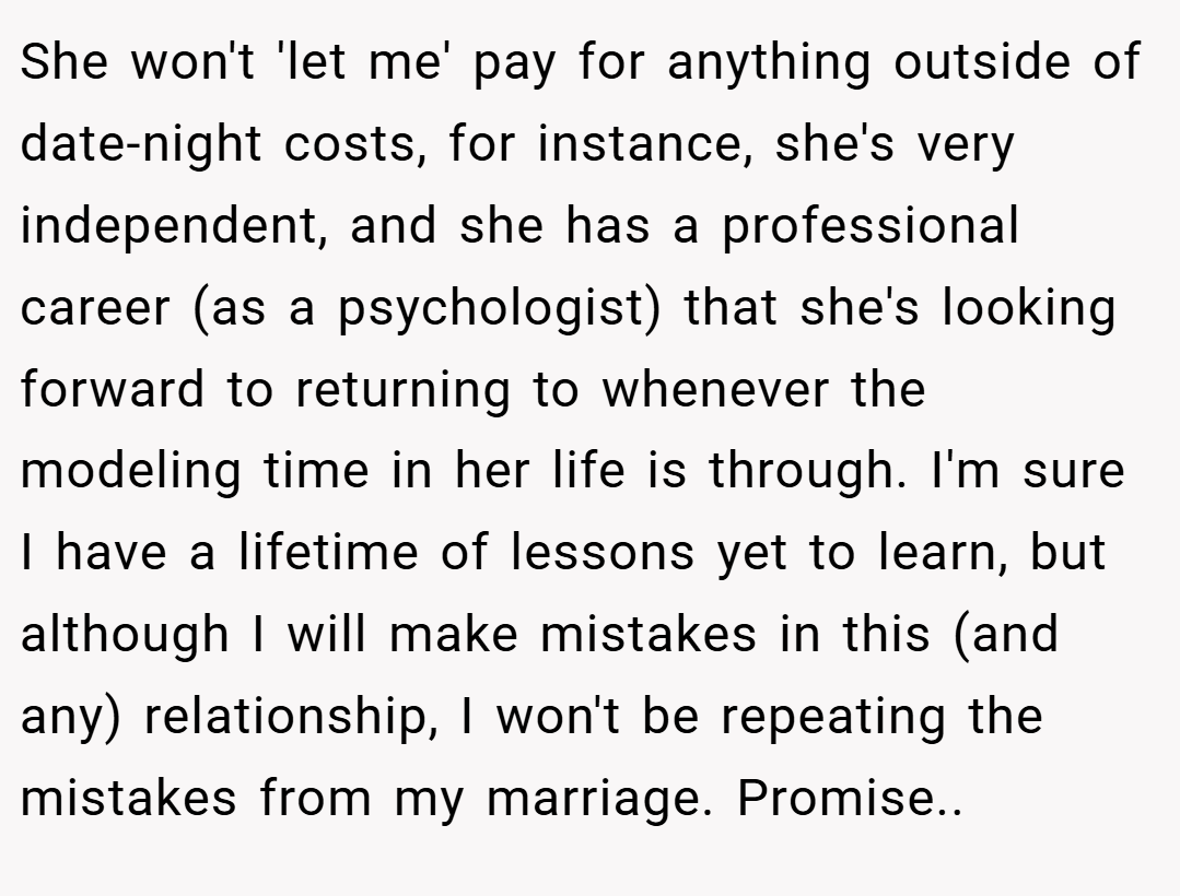 She won't 'let me' pay for anything outside of date-night costs, for instance, she's very independent, and she has a professional career (as a psychologist) that she's looking forward to returning to whenever the modeling time in her life is through. I'm sure I have a lifetime of lessons yet to learn, but although I will make mistakes in this (and any) relationship, I won't be repeating the mistakes from my marriage. Promise..
