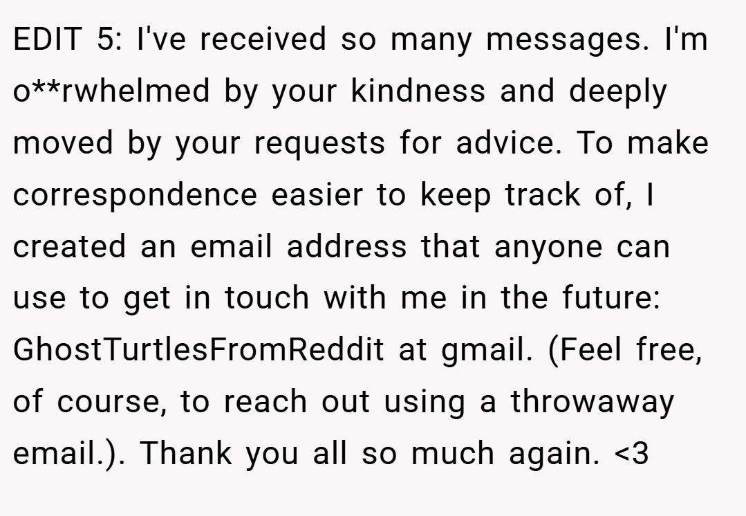 EDIT 5: I've received so many messages. I'm o**rwhelmed by your kindness and deeply moved by your requests for advice. To make correspondence easier to keep track of, I created an email address that anyone can use to get in touch with me in the future: GhostTurtlesFromReddit at gmail. (Feel free, of course, to reach out using a throwaway email.). Thank you all so much again. <3