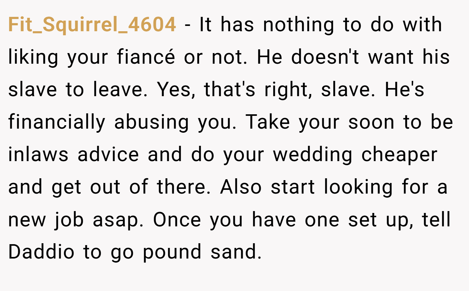 Fit_Squirrel_4604 − It has nothing to do with liking your fiancé or not. He doesn't want his slave to leave. Yes, that's right, slave. He's financially abusing you. Take your soon to be inlaws advice and do your wedding cheaper and get out of there. Also start looking for a new job asap. Once you have one set up, tell Daddio to go pound sand. 