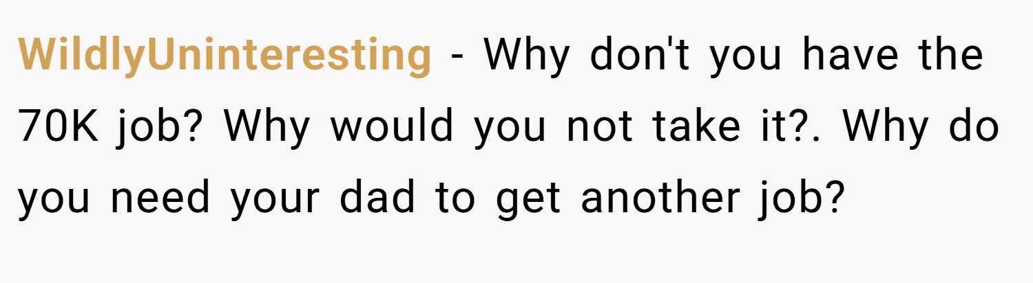 WildlyUninteresting − Why don't you have the 70K job? Why would you not take it?. Why do you need your dad to get another job?