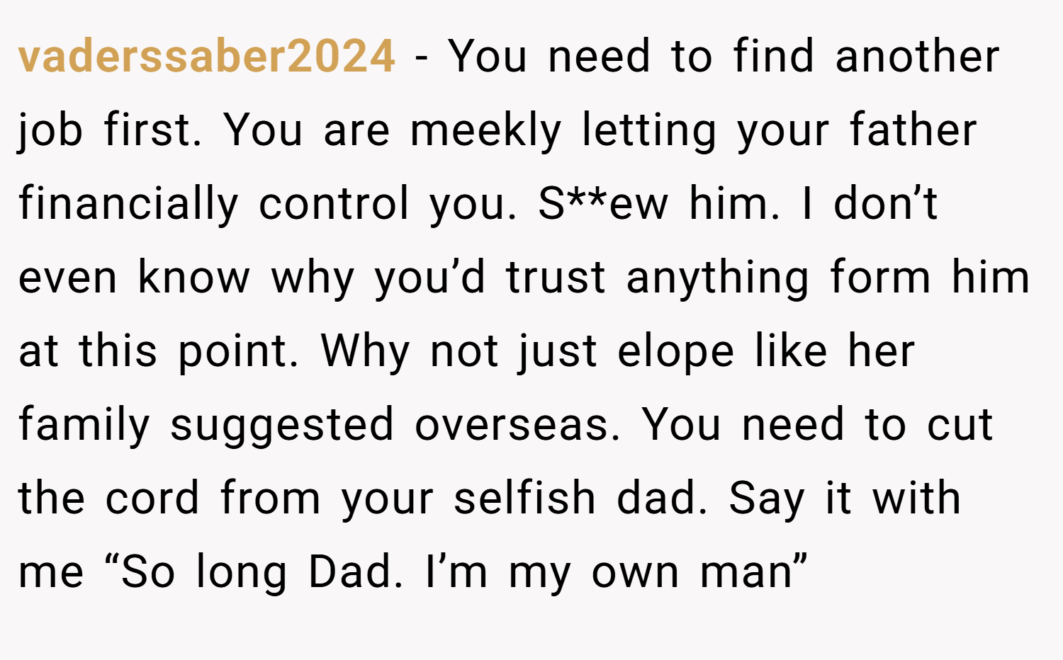 vaderssaber2024 − You need to find another job first. You are meekly letting your father financially control you. S**ew him. I don’t even know why you’d trust anything form him at this point. Why not just elope like her family suggested overseas. You need to cut the cord from your selfish dad. Say it with me “So long Dad. I’m my own man”