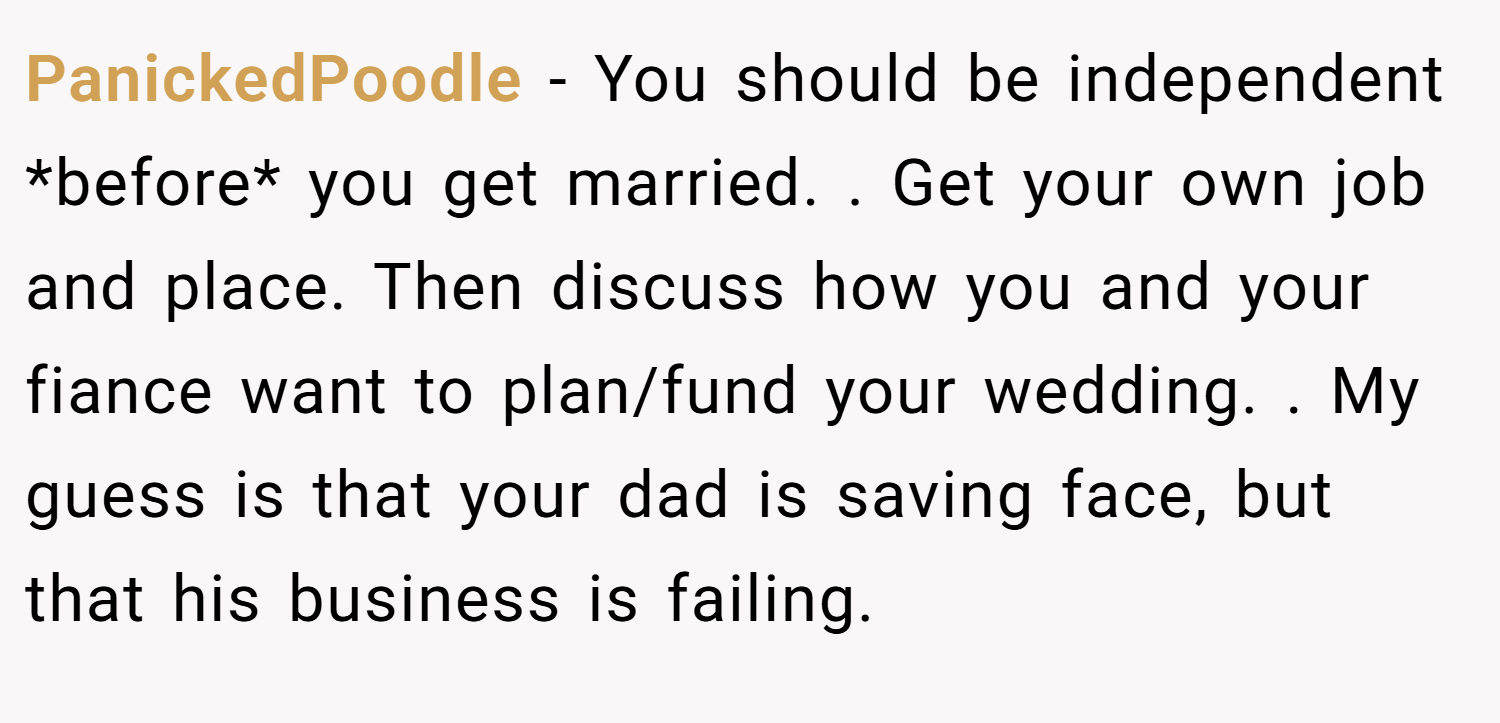 PanickedPoodle − You should be independent *before* you get married. . Get your own job and place. Then discuss how you and your fiance want to plan/fund your wedding. . My guess is that your dad is saving face, but that his business is failing. 