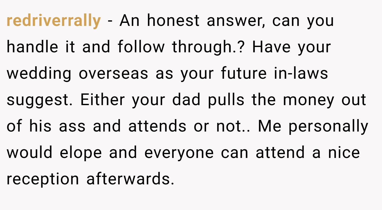 redriverrally − An honest answer, can you handle it and follow through.? Have your wedding overseas as your future in-laws suggest. Either your dad pulls the money out of his ass and attends or not.. Me personally would elope and everyone can attend a nice reception afterwards.