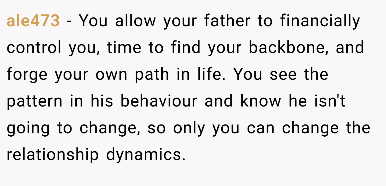 ale473 − You allow your father to financially control you, time to find your backbone, and forge your own path in life. You see the pattern in his behaviour and know he isn't going to change, so only you can change the relationship dynamics.