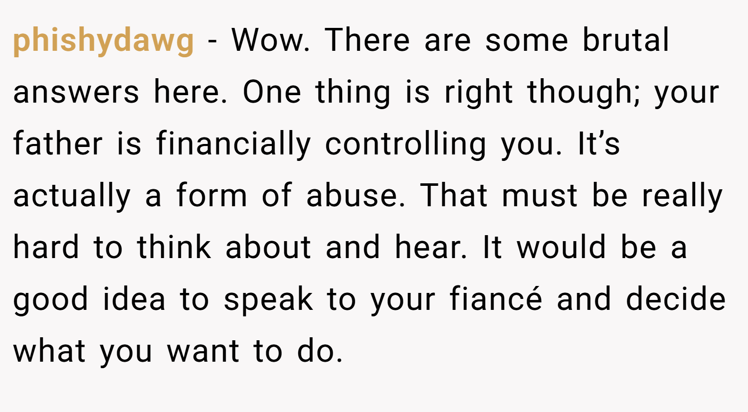 phishydawg − Wow. There are some brutal answers here. One thing is right though; your father is financially controlling you. It’s actually a form of abuse. That must be really hard to think about and hear. It would be a good idea to speak to your fiancé and decide what you want to do.