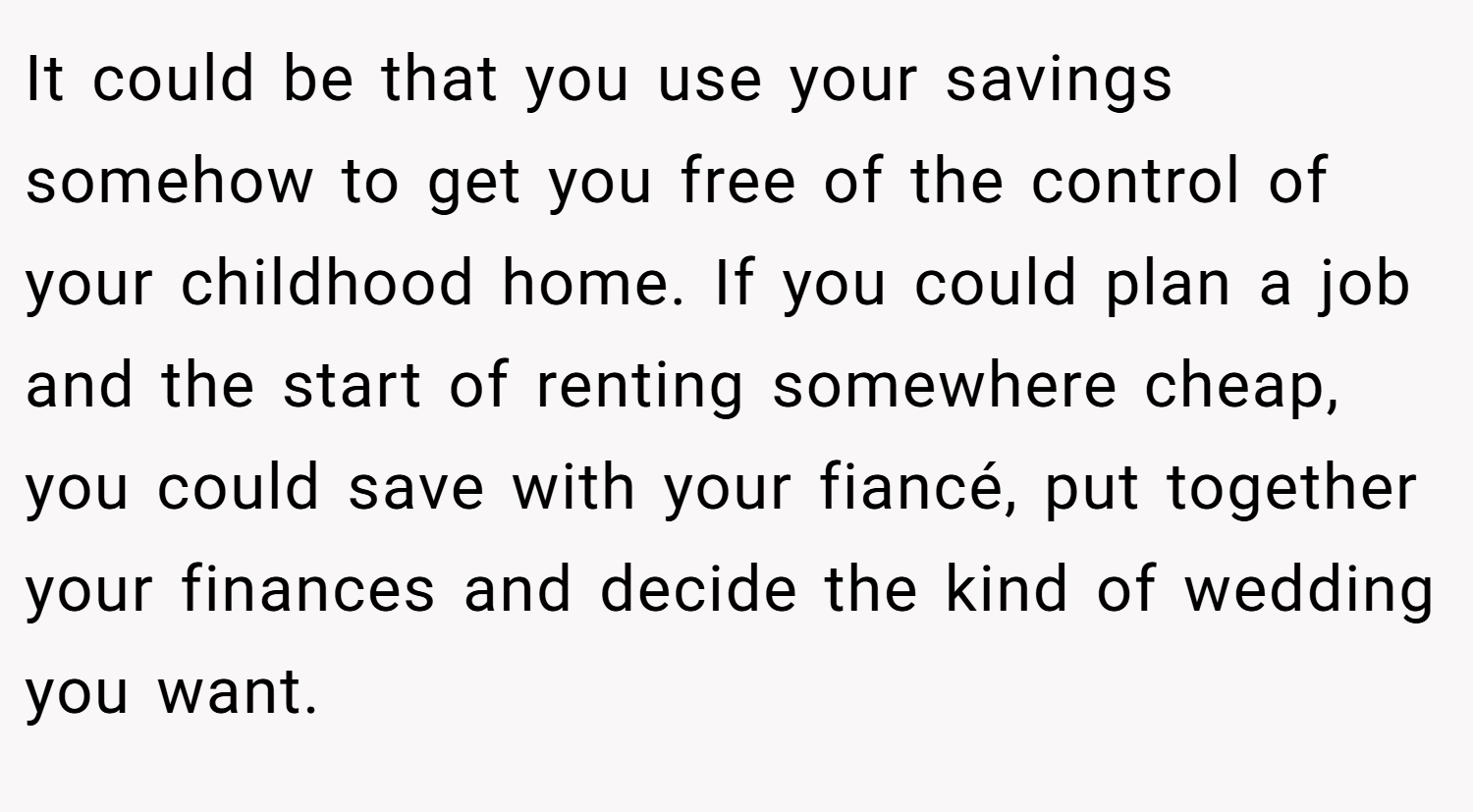 It could be that you use your savings somehow to get you free of the control of your childhood home. If you could plan a job and the start of renting somewhere cheap, you could save with your fiancé, put together your finances and decide the kind of wedding you want.
