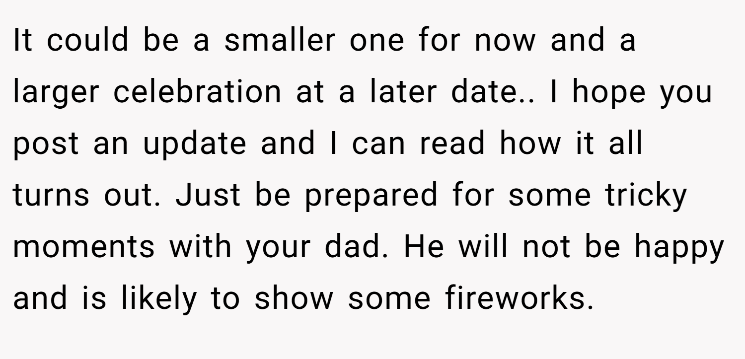 It could be a smaller one for now and a larger celebration at a later date.. I hope you post an update and I can read how it all turns out. Just be prepared for some tricky moments with your dad. He will not be happy and is likely to show some fireworks.