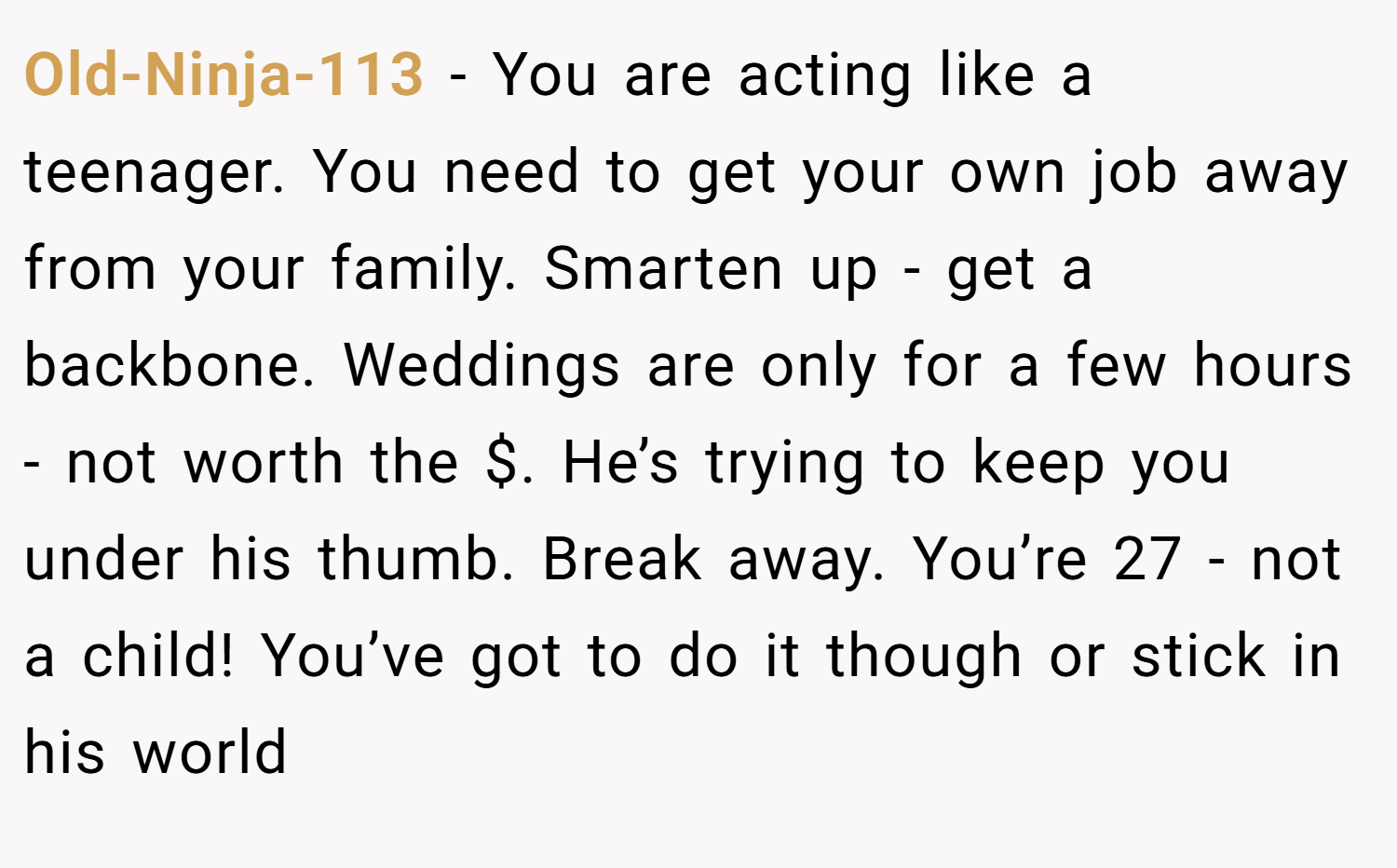 Old-Ninja-113 − You are acting like a teenager. You need to get your own job away from your family. Smarten up - get a backbone. Weddings are only for a few hours - not worth the $. He’s trying to keep you under his thumb. Break away. You’re 27 - not a child! You’ve got to do it though or stick in his world